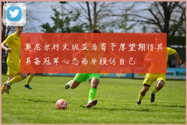 奥尼尔对文班亚马寄予厚望期待其具备冠军心态而非模仿自己