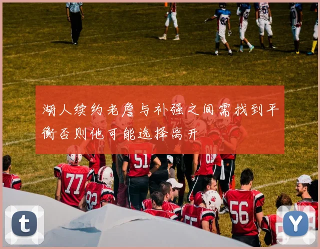 湖人续约老詹与补强之间需找到平衡否则他可能选择离开