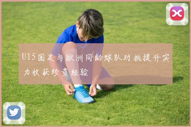 U15国足与欧洲同龄球队对抗提升实力收获珍贵经验