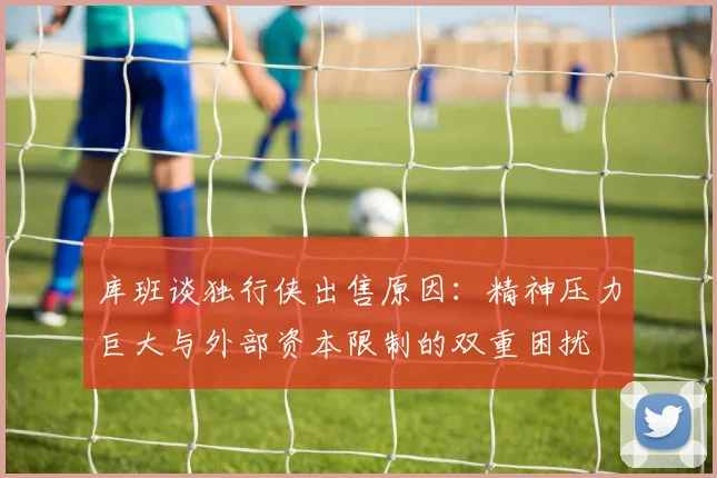 库班谈独行侠出售原因：精神压力巨大与外部资本限制的双重困扰