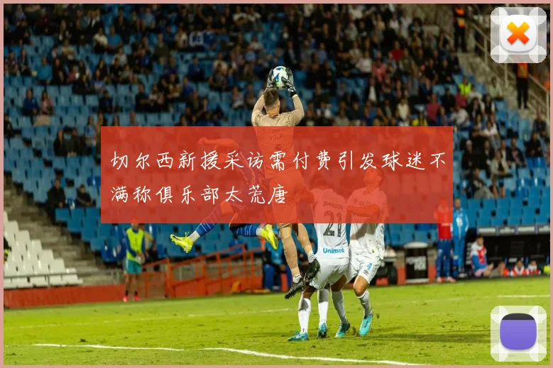 切尔西新援采访需付费引发球迷不满称俱乐部太荒唐