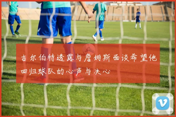 吉尔伯特透露与詹姆斯面谈希望他回归球队的心声与决心