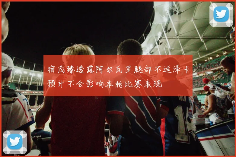 宿茂臻透露阿尔瓦罗腿部不适泽卡预计不会影响本轮比赛表现