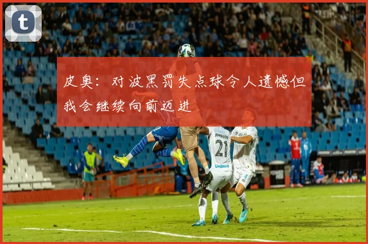 皮奥：对波黑罚失点球令人遗憾但我会继续向前迈进
