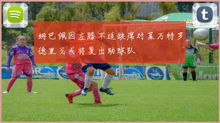 姆巴佩因左膝不适缺席对莱万特罗德里戈或将复出助球队