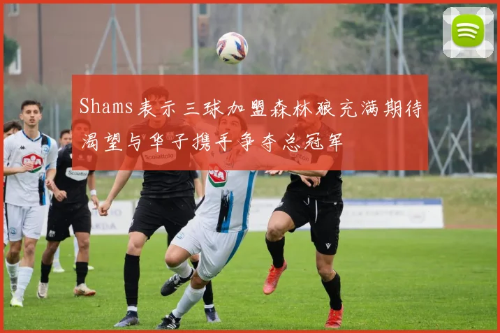 Shams表示三球加盟森林狼充满期待渴望与华子携手争夺总冠军