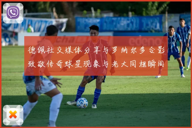 德佩社交媒体分享与罗纳尔多合影致敬传奇球星现象与老大同框瞬间