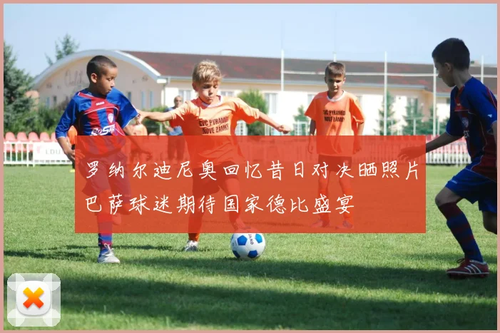 罗纳尔迪尼奥回忆昔日对决晒照片巴萨球迷期待国家德比盛宴