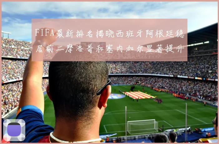 FIFA最新排名揭晓西班牙阿根廷稳居前二摩洛哥和塞内加尔显著提升