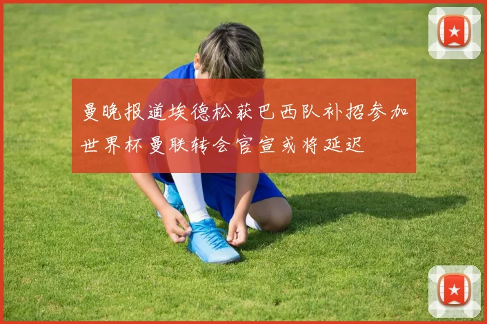 曼晚报道埃德松获巴西队补招参加世界杯曼联转会官宣或将延迟