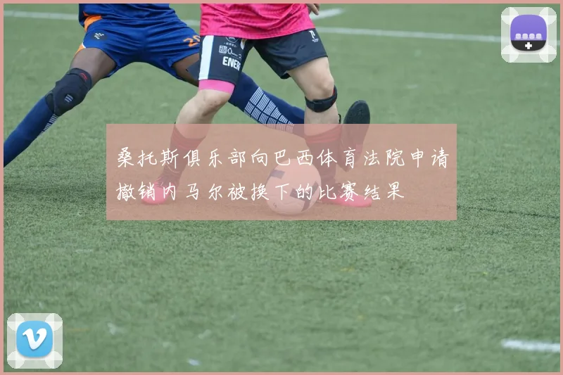 桑托斯俱乐部向巴西体育法院申请撤销内马尔被换下的比赛结果