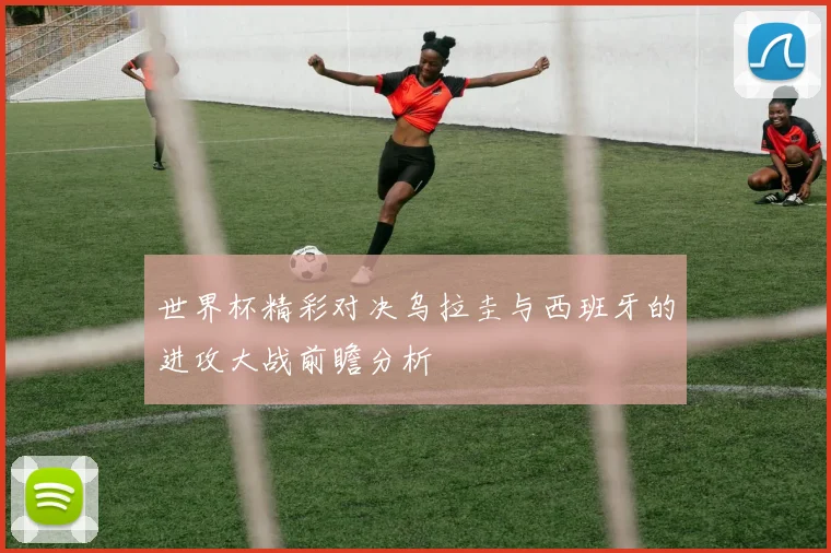 世界杯精彩对决乌拉圭与西班牙的进攻大战前瞻分析
