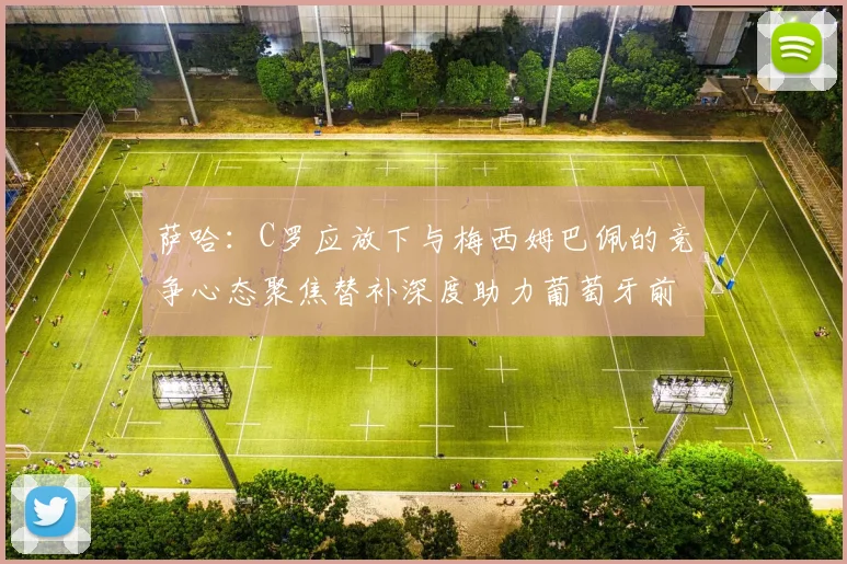 萨哈：C罗应放下与梅西姆巴佩的竞争心态聚焦替补深度助力葡萄牙前行