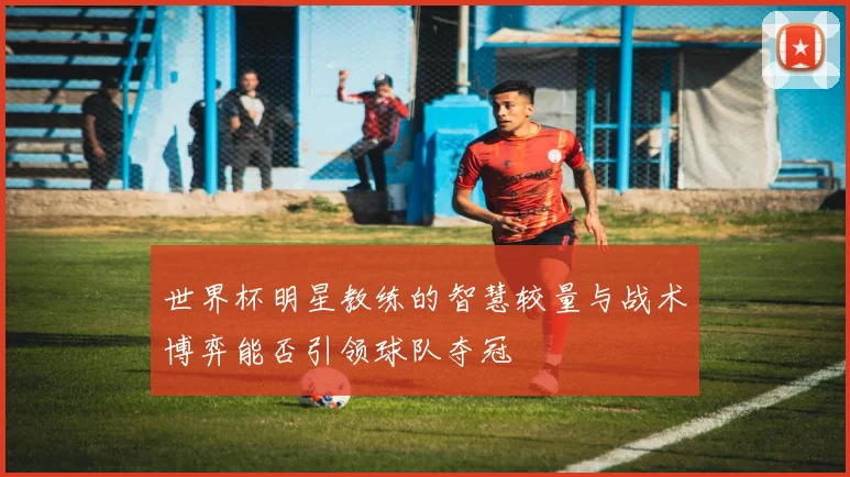 世界杯明星教练的智慧较量与战术博弈能否引领球队夺冠