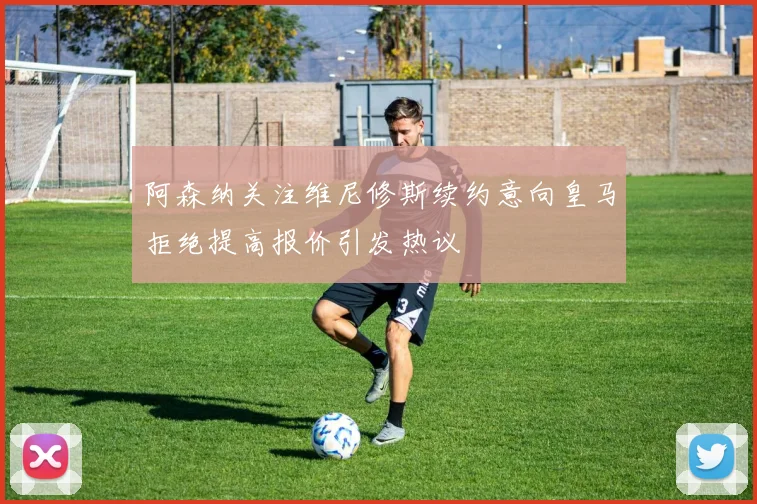 阿森纳关注维尼修斯续约意向皇马拒绝提高报价引发热议