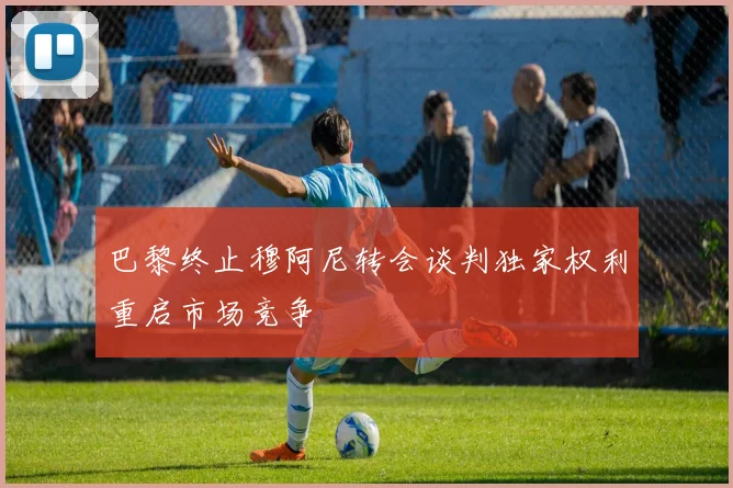 巴黎终止穆阿尼转会谈判独家权利重启市场竞争