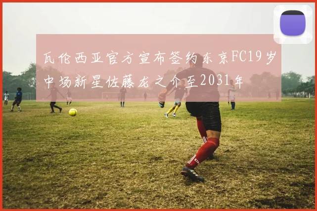 瓦伦西亚官方宣布签约东京FC19岁中场新星佐藤龙之介至2031年