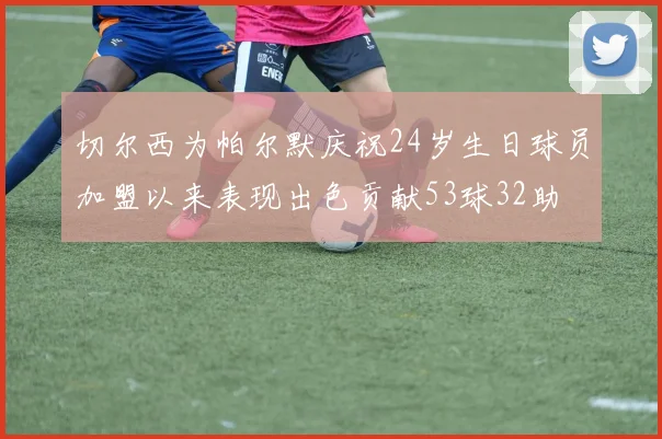 切尔西为帕尔默庆祝24岁生日球员加盟以来表现出色贡献53球32助