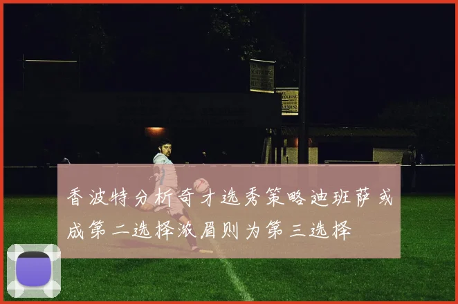 香波特分析奇才选秀策略迪班萨或成第二选择浓眉则为第三选择