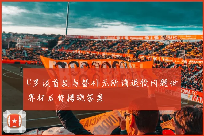 C罗谈首发与替补无所谓退役问题世界杯后将揭晓答案