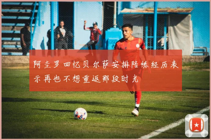 阿圭罗回忆贝尔萨安排陪练经历表示再也不想重返那段时光