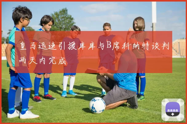 皇马迅速引援库库与B席科纳特谈判两天内完成