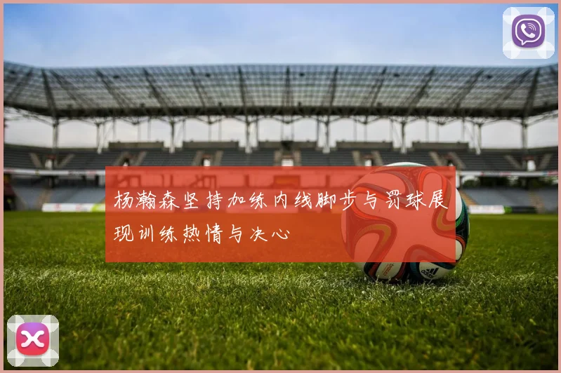 杨瀚森坚持加练内线脚步与罚球展现训练热情与决心