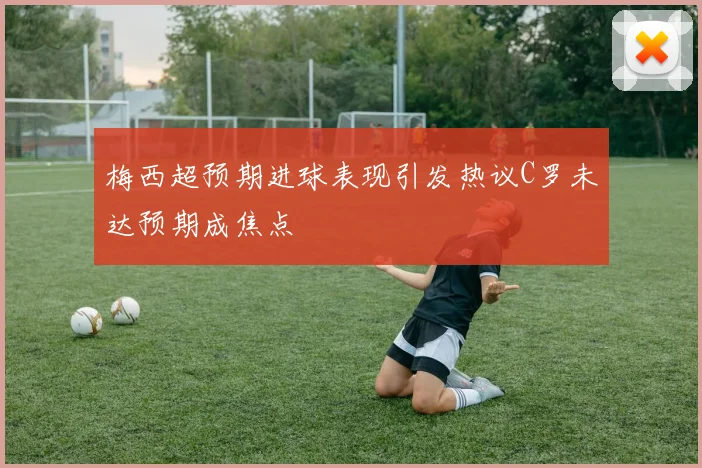 梅西超预期进球表现引发热议C罗未达预期成焦点