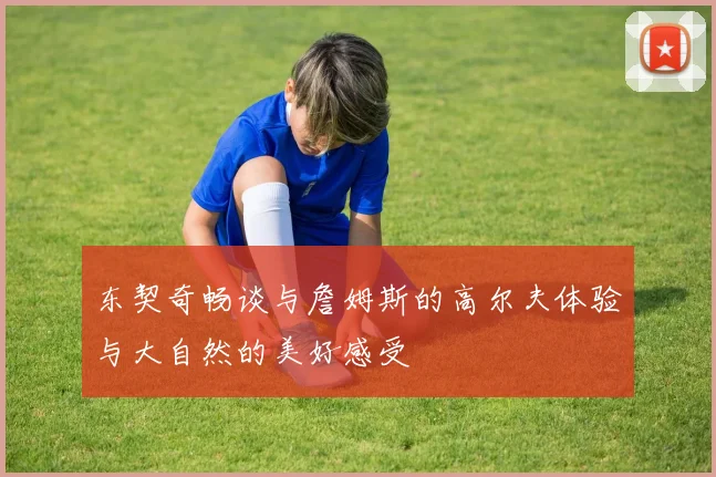 东契奇畅谈与詹姆斯的高尔夫体验与大自然的美好感受