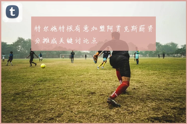 特尔施特根有意加盟阿贾克斯薪资分摊成关键讨论点