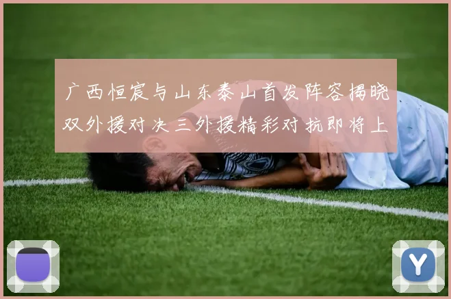 广西恒宸与山东泰山首发阵容揭晓双外援对决三外援精彩对抗即将上演