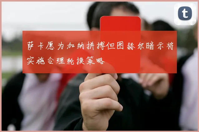 萨卡愿为加纳拼搏但图赫尔暗示将实施合理轮换策略