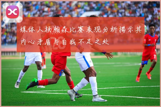 媒体人杨瀚森比赛表现分析揭示其内心矛盾与自我不足之处