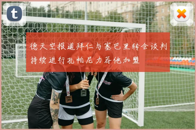 德天空报道拜仁与塞巴里转会谈判持续进行孔帕尼力荐他加盟