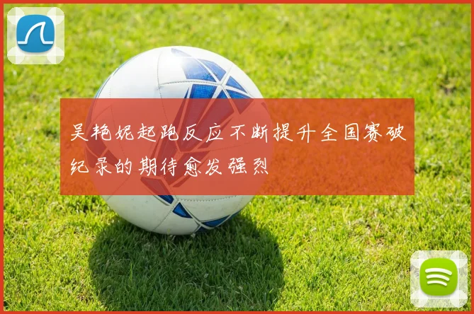 吴艳妮起跑反应不断提升全国赛破纪录的期待愈发强烈
