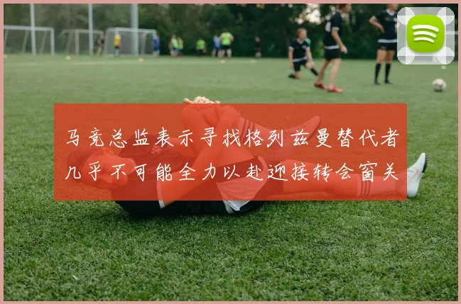 马竞总监表示寻找格列兹曼替代者几乎不可能全力以赴迎接转会窗关闭